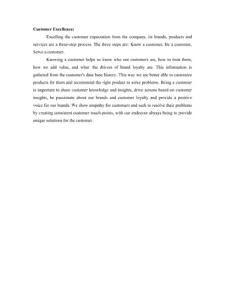 Customer Excellence:
       Excelling the customer expectation from the company, its brands, products and
services are a three-step process. The three steps are: Know a customer, Be a customer,
Serve a customer.
       Knowing a customer helps us know who our customers are, how to treat them,
how we add value, and what the drivers of brand loyalty are. This information is
gathered from the customer's data base history. This way we are better able to customize
products for them and recommend the right product to solve problems. Being a customer
is important to share customer knowledge and insights, drive actions based on customer
insights, be passionate about our brands and customer loyalty and provide a positive
voice for our brands. We show empathy for customers and seek to resolve their problems
by creating consistent customer touch-points, with our endeavor always being to provide
unique solutions for the customer.
 