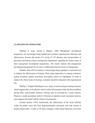 2.2. REVIEW OF LITERATURE


        (Michael S. Lane, Gerald L. Blakely, 1990) Management development
programmes are increasingly being studied and evaluated, regarding their efficiency and
effectiveness. Presents the results of a survey of 155 directors and vice-presidents of
personnel and human resource management departments regarding the current status of
their management development programmes. The results indicate that management
development programmes do not seem to differentiate between levels of management.
        (Oladele Akin,1991) Evaluation is increasingly being regarded as a powerful tool
to enhance the effectiveness of training. Three major approaches to training evaluation:
quality ascription, quality assessment and quality control are highlighted. In order to
enhance the effectiveness of training, evaluation should be integrated with organisational
life.
        (Phillip C. Wright,1992),Reports on a study of current and past training literature
which suggests that, to be effective and to isolate both training needs and those problems
having other, non-trainable solutions, training must be preceded by a needs analysis.
Proposes a needs assessment model to illustrate an optimum needs assessment process,
and compares this model with the Ontario Government's.
        (Farhad Analoui 1995) Traditionally, the effectiveness of the senior officials
within the public sector has been disproportionately associated with task instead of
people-related skills. A study of 74 senior managers within Indian Railways, over three
 