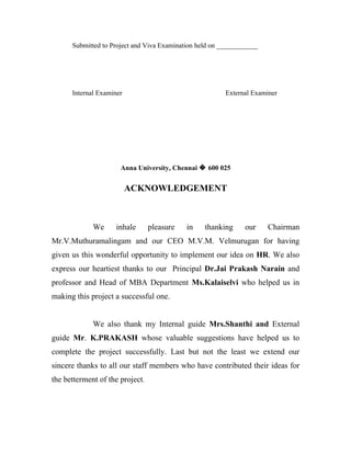 Submitted to Project and Viva Examination held on ____________




      Internal Examiner                                  External Examiner




                      Anna University, Chennai � 600 025


                          ACKNOWLEDGEMENT



             We     inhale       pleasure   in    thanking     our     Chairman
Mr.V.Muthuramalingam and our CEO M.V.M. Velmurugan for having
given us this wonderful opportunity to implement our idea on HR. We also
express our heartiest thanks to our Principal Dr.Jai Prakash Narain and
professor and Head of MBA Department Ms.Kalaiselvi who helped us in
making this project a successful one.


             We also thank my Internal guide Mrs.Shanthi and External
guide Mr. K.PRAKASH whose valuable suggestions have helped us to
complete the project successfully. Last but not the least we extend our
sincere thanks to all our staff members who have contributed their ideas for
the betterment of the project.
 