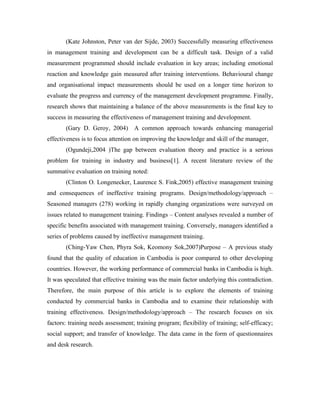 (Kate Johnston, Peter van der Sijde, 2003) Successfully measuring effectiveness
in management training and development can be a difficult task. Design of a valid
measurement programmed should include evaluation in key areas; including emotional
reaction and knowledge gain measured after training interventions. Behavioural change
and organisational impact measurements should be used on a longer time horizon to
evaluate the progress and currency of the management development programme. Finally,
research shows that maintaining a balance of the above measurements is the final key to
success in measuring the effectiveness of management training and development.
       (Gary D. Geroy, 2004)       A common approach towards enhancing managerial
effectiveness is to focus attention on improving the knowledge and skill of the manager,
       (Ogundeji,2004 )The gap between evaluation theory and practice is a serious
problem for training in industry and business[1]. A recent literature review of the
summative evaluation on training noted:
       (Clinton O. Longenecker, Laurence S. Fink,2005) effective management training
and consequences of ineffective training programs. Design/methodology/approach –
Seasoned managers (278) working in rapidly changing organizations were surveyed on
issues related to management training. Findings – Content analyses revealed a number of
specific benefits associated with management training. Conversely, managers identified a
series of problems caused by ineffective management training.
       (Ching-Yaw Chen, Phyra Sok, Keomony Sok,2007)Purpose – A previous study
found that the quality of education in Cambodia is poor compared to other developing
countries. However, the working performance of commercial banks in Cambodia is high.
It was speculated that effective training was the main factor underlying this contradiction.
Therefore, the main purpose of this article is to explore the elements of training
conducted by commercial banks in Cambodia and to examine their relationship with
training effectiveness. Design/methodology/approach – The research focuses on six
factors: training needs assessment; training program; flexibility of training; self-efficacy;
social support; and transfer of knowledge. The data came in the form of questionnaires
and desk research.
 