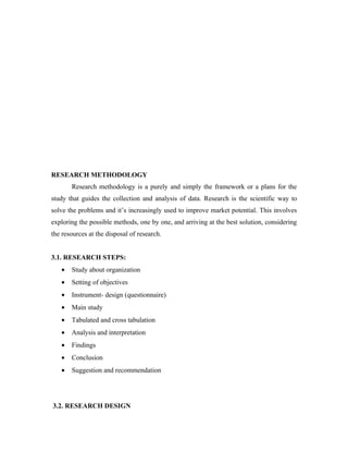 RESEARCH METHODOLOGY
       Research methodology is a purely and simply the framework or a plans for the
study that guides the collection and analysis of data. Research is the scientific way to
solve the problems and it’s increasingly used to improve market potential. This involves
exploring the possible methods, one by one, and arriving at the best solution, considering
the resources at the disposal of research.


3.1. RESEARCH STEPS:
   •   Study about organization
   •   Setting of objectives
   •   Instrument- design (questionnaire)
   •   Main study
   •   Tabulated and cross tabulation
   •   Analysis and interpretation
   •   Findings
   •   Conclusion
   •   Suggestion and recommendation




3.2. RESEARCH DESIGN
 