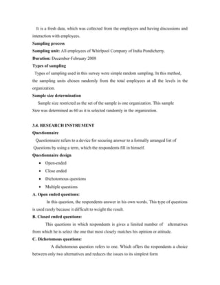 It is a fresh data, which was collected from the employees and having discussions and
interaction with employees.
Sampling process
Sampling unit: All employees of Whirlpool Company of India Pondicherry.
Duration: December-February 2008
Types of sampling
 Types of sampling used in this survey were simple random sampling. In this method,
the sampling units chosen randomly from the total employees at all the levels in the
organization.
Sample size determination
   Sample size restricted as the set of the sample is one organization. This sample
Size was determined as 60 as it is selected randomly in the organization.


3.4. RESEARCH INSTRUMENT
Questionnaire
  Questionnaire refers to a device for securing answer to a formally arranged list of
Questions by using a term, which the respondents fill in himself.
Questionnaire design
    •   Open-ended
    •   Close ended
    •   Dichotomous questions
    •   Multiple questions
A. Open ended questions:
        In this question, the respondents answer in his own words. This type of questions
is used rarely because it difficult to weight the result.
B. Closed ended questions:
        This questions in which respondents is gives a limited number of        alternatives
from which he is select the one that most closely matches his opinion or attitude.
C. Dichotomous questions:
           A dichotomous question refers to one. Which offers the respondents a choice
between only two alternatives and reduces the issues to its simplest form
 