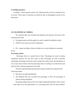 D. Multiple questions:
   A multiple – choice question refers to one. Which provides several set alternatives for
its answer. These types of questions are asked are asks on demographic section by the
Researcher.




3.5. STATISTICAL TOOLS:
          The collected data were classified and tabulated and analyzed with some of the
statistical tools listed.
    •     Percentage analysis and line graph was used to explain the tabulation clearly
    •     ANOVA were used to test level of significant.


    •     Chi – square test helps to find out whether two or more attribute are associated
Or not.
Percentage method
           Percentage refers to a special kind of ratio. Percentages are used in making
comparison between two (or) more series of data. Percentage are used to describe
relationship. Percentage can also be used to compare the relative terms, the distribution of
two or more series of data. Since the percentage reduce everything to a common base and
there by allow meaning comparisons to be made.
          The data collected through questionnaire response method was analyzed in the
Following manner:
    •     Raw data was coded and tabulated
    •     The tabulated data was converted into percentage, to show the percentage of
          opinion among respondents.
          Percentage analysis thus involves the simple interpretation/analysis of the various
    items taken up in the questionnaire on a percentage basis from the data collected.
 