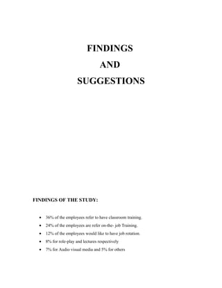 FINDINGS
                                     AND
                        SUGGESTIONS




FINDINGS OF THE STUDY:


  •   36% of the employees refer to have classroom training.
  •   24% of the employees are refer on-the- job Training.
  •   12% of the employees would like to have job rotation.
  •   8% for role-play and lectures respectively
  •   7% for Audio visual media and 5% for others
 