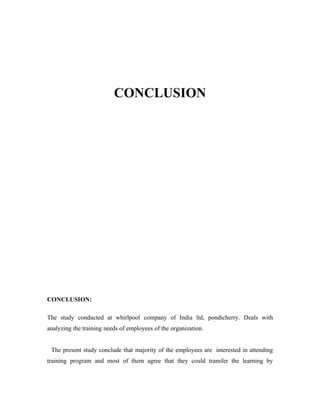 CONCLUSION




CONCLUSION:

The study conducted at whirlpool company of India ltd, pondicherry. Deals with
analyzing the training needs of employees of the organization.


 The present study conclude that majority of the employees are interested in attending
training program and most of them agree that they could transfer the learning by
 