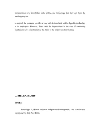 implementing new knowledge, skill, ability, and technology that they got from the
training program.


In general, the company provides a very well designed and widely shared trained policy
to its employees. However, there could be improvement in the case of conducting
feedback reviews so as to analyze the status of the employees after training.




C. BIBLIOGRAPHY


BOOKS:


       Aswathappa .k, Human resources and personnel management, Tata McGraw Hill
publishing Co. Ltd. New Delhi.
 