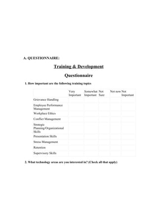 A. QUESTIONNAIRE:

                     Training & Development
                                Questionnaire
1. How important are the following training topics

                                 Very        Somewhat Not       Not now Not
                                 Important   Important Sure             Important
      Grievance Handling
      Employee Performance
      Management
      Workplace Ethics
      Conflict Management
      Strategic
      Planning/Organizational
      Skills
      Presentation Skills
      Stress Management
      Retention
      Supervisory Skills

2. What technology areas are you interested in? (Check all that apply)
 