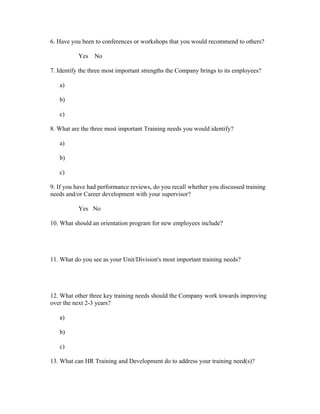6. Have you been to conferences or workshops that you would recommend to others?

           Yes   No

7. Identify the three most important strengths the Company brings to its employees?

   a)

   b)

   c)

8. What are the three most important Training needs you would identify?

   a)

   b)

   c)

9. If you have had performance reviews, do you recall whether you discussed training
needs and/or Career development with your supervisor?

           Yes No

10. What should an orientation program for new employees include?




11. What do you see as your Unit/Division's most important training needs?




12. What other three key training needs should the Company work towards improving
over the next 2-3 years?

   a)

   b)

   c)

13. What can HR Training and Development do to address your training need(s)?
 
