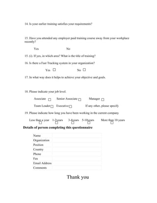 14. Is your earlier training satisfies your requirements?



 15. Have you attended any employer paid training course away from your workplace
 recently?

         Yes                           No

 15. (i). If yes, in which area? What is the title of training?

 16. Is there a Fast Tracking system in your organization?

                   Yes                        No

 17. In what way does it helps to achieve your objective and goals.



 18. Please indicate your job level.

         Associate           Senior Associate            Manager

         Team Leader        Executive                 If any other, please specify

 19. Please indicate how long you have been working in the current company

     Less than a year    1-2years      3-4years    5-10years       More than 10 years

Details of person completing this questionnaire

        Name
        Organization
        Position
        Country
        Phone
        Fax
        Email Address
        Comments


                                       Thank you
 