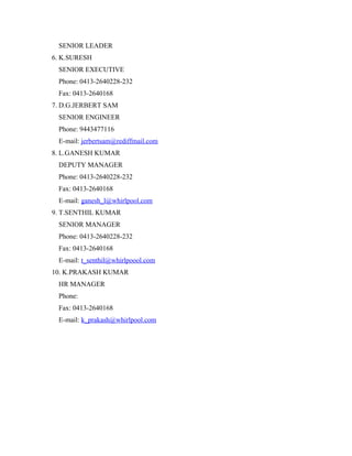 SENIOR LEADER
6. K.SURESH
 SENIOR EXECUTIVE
 Phone: 0413-2640228-232
 Fax: 0413-2640168
7. D.G.JERBERT SAM
 SENIOR ENGINEER
 Phone: 9443477116
 E-mail: jerbertsam@rediffmail.com
8. L.GANESH KUMAR
 DEPUTY MANAGER
 Phone: 0413-2640228-232
 Fax: 0413-2640168
 E-mail: ganesh_l@whirlpool.com
9. T.SENTHIL KUMAR
 SENIOR MANAGER
 Phone: 0413-2640228-232
 Fax: 0413-2640168
 E-mail: t_senthil@whirlpoool.com
10. K.PRAKASH KUMAR
 HR MANAGER
 Phone:
 Fax: 0413-2640168
 E-mail: k_prakash@whirlpool.com
 