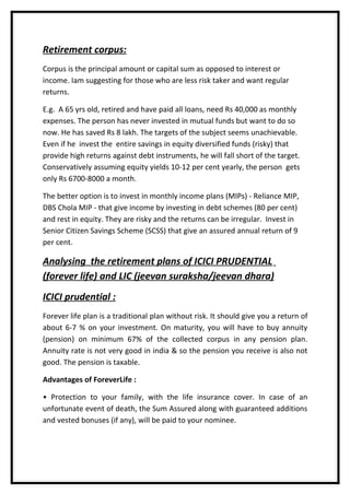 Retirement corpus:
Corpus is the principal amount or capital sum as opposed to interest or
income. Iam suggesting for those who are less risk taker and want regular
returns.

E.g. A 65 yrs old, retired and have paid all loans, need Rs 40,000 as monthly
expenses. The person has never invested in mutual funds but want to do so
now. He has saved Rs 8 lakh. The targets of the subject seems unachievable.
Even if he invest the entire savings in equity diversified funds (risky) that
provide high returns against debt instruments, he will fall short of the target.
Conservatively assuming equity yields 10-12 per cent yearly, the person gets
only Rs 6700-8000 a month.

The better option is to invest in monthly income plans (MIPs) - Reliance MIP,
DBS Chola MIP - that give income by investing in debt schemes (80 per cent)
and rest in equity. They are risky and the returns can be irregular. Invest in
Senior Citizen Savings Scheme (SCSS) that give an assured annual return of 9
per cent.

Analysing the retirement plans of ICICI PRUDENTIAL
(forever life) and LIC (jeevan suraksha/jeevan dhara)
ICICI prudential :
Forever life plan is a traditional plan without risk. It should give you a return of
about 6-7 % on your investment. On maturity, you will have to buy annuity
(pension) on minimum 67% of the collected corpus in any pension plan.
Annuity rate is not very good in india & so the pension you receive is also not
good. The pension is taxable.

Advantages of ForeverLife :

• Protection to your family, with the life insurance cover. In case of an
unfortunate event of death, the Sum Assured along with guaranteed additions
and vested bonuses (if any), will be paid to your nominee.
 