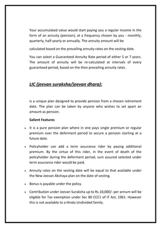 Your accumulated value would start paying you a regular income in the
    form of an annuity (pension), at a frequency chosen by you - monthly,
    quarterly, half-yearly or annually. The annuity amount will be

    calculated based on the prevailing annuity rates on the vesting date.

    You can select a Guaranteed Annuity Rate period of either 5 or 7 years.
    The amount of annuity will be re-calculated at intervals of every
    guaranteed period, based on the then prevailing annuity rates.



    LIC (jeevan suraksha/jeevan dhara):


    is a unique plan designed to provide pension from a chosen retirement
    date. The plan can be taken by anyone who wishes to set apart an
    amount as pension.

    Salient Features

•   It is a pure pension plan where in one pays single premium or regular
    premium over the deferment period to secure a pension starting at a
    future date.

•   Policyholder can add a term assurance rider by paying additional
    premium. By the virtue of this rider, in the event of death of the
    policyholder during the deferment period, sum assured selected under
    term assurance rider would be paid.

•   Annuity rates on the vesting date will be equal to that available under
    the New Jeevan Akshaya plan on the date of vesting.

•   Bonus is payable under the policy.

•   Contribution under Jeevan Suraksha up to Rs.10,000/- per annum will be
    eligible for Tax exemption under Sec 80 CCC1 of IT Act, 1961. However
    this is not available to a Hindu Undivided family.
 
