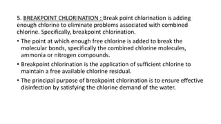 5. BREAKPOINT CHLORINATION : Break point chlorination is adding
enough chlorine to eliminate problems associated with combined
chlorine. Specifically, breakpoint chlorination.
• The point at which enough free chlorine is added to break the
molecular bonds, specifically the combined chlorine molecules,
ammonia or nitrogen compounds.
• Breakpoint chlorination is the application of sufficient chlorine to
maintain a free available chlorine residual.
• The principal purpose of breakpoint chlorination is to ensure effective
disinfection by satisfying the chlorine demand of the water.
 