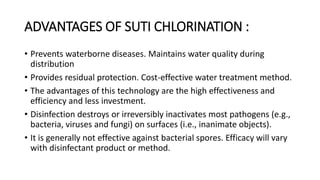 ADVANTAGES OF SUTI CHLORINATION :
• Prevents waterborne diseases. Maintains water quality during
distribution
• Provides residual protection. Cost-effective water treatment method.
• The advantages of this technology are the high effectiveness and
efficiency and less investment.
• Disinfection destroys or irreversibly inactivates most pathogens (e.g.,
bacteria, viruses and fungi) on surfaces (i.e., inanimate objects).
• It is generally not effective against bacterial spores. Efficacy will vary
with disinfectant product or method.
 