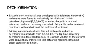 DECHLORINATION :
• Bacterial enrichment cultures developed with Baltimore Harbor (BH)
sediments were found to reductively dechlorinate 2,3,5,6-
tetrachlorobiphenyl (2,3,5,6-CB) when incubated in a minimal
estuarine medium containing short-chain fatty acids under anaerobic
conditions with and without the addition of sediment.
• Primary enrichment cultures formed both meta and ortho
dechlorination products from 2,3,5,6-CB. The lag time preceding
dechlorination decreased from 30 to less than 20 days as the cultures
were sequentially transferred into estuarine medium containing
dried, sterile BH sediment.
 