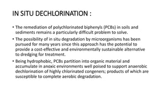 IN SITU DECHLORINATION :
• The remediation of polychlorinated biphenyls (PCBs) in soils and
sediments remains a particularly difficult problem to solve.
• The possibility of in situ degradation by microorganisms has been
pursued for many years since this approach has the potential to
provide a cost-effective and environmentally sustainable alternative
to dredging for treatment.
• Being hydrophobic, PCBs partition into organic material and
accumulate in anoxic environments well poised to support anaerobic
dechlorination of highly chlorinated congeners; products of which are
susceptible to complete aerobic degradation.
 