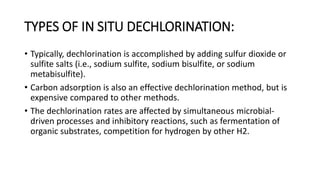 TYPES OF IN SITU DECHLORINATION:
• Typically, dechlorination is accomplished by adding sulfur dioxide or
sulfite salts (i.e., sodium sulfite, sodium bisulfite, or sodium
metabisulfite).
• Carbon adsorption is also an effective dechlorination method, but is
expensive compared to other methods.
• The dechlorination rates are affected by simultaneous microbial-
driven processes and inhibitory reactions, such as fermentation of
organic substrates, competition for hydrogen by other H2.
 