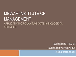 MEWAR INSTITUTE OF
MANAGEMENT
APPLICATION OF QUANTUM DOTS IN BIOLOGICAL
SCIENCES
Submitted to : Ajay sir
Submitted by : Priya yadav
Msc. Biotechnology
 