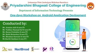 Priyadarshini Bhagwati College of Engineering
Mr. Arsalan Adil (8 sem IT)
Mr. Vaibhav Ramuji Daf (8 sem IT)
Mr. Karan Potdukhe (8 sem IT)
Mr. Rohit Kelzarkar (8 sem IT)
Mr. Bhushan Gurnule (6 sem IT)
Mr.Kartik Gaddam (6 sem IT )
Conducted by:
Deprtment of Information Technology Presents
One days Workshop on Android Application Devlopment
Lokmanya Tilak Jankalyan Shikshan Sanstha's
 