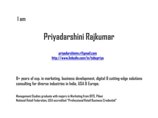 I am


                       Priyadarshini Rajkumar
                                  priyadarshinim.r@gmail.com
                             http://www.linkedin.com/in/tobepriya




8+ years of exp. in marketing, business development, digital & cutting-edge solutions
consulting for diverse industries in India, USA & Europe.

Management Studies graduate with majors in Marketing from BITS, Pilani
National Retail Federation, USA accredited “Professional Retail Business Credential”
 