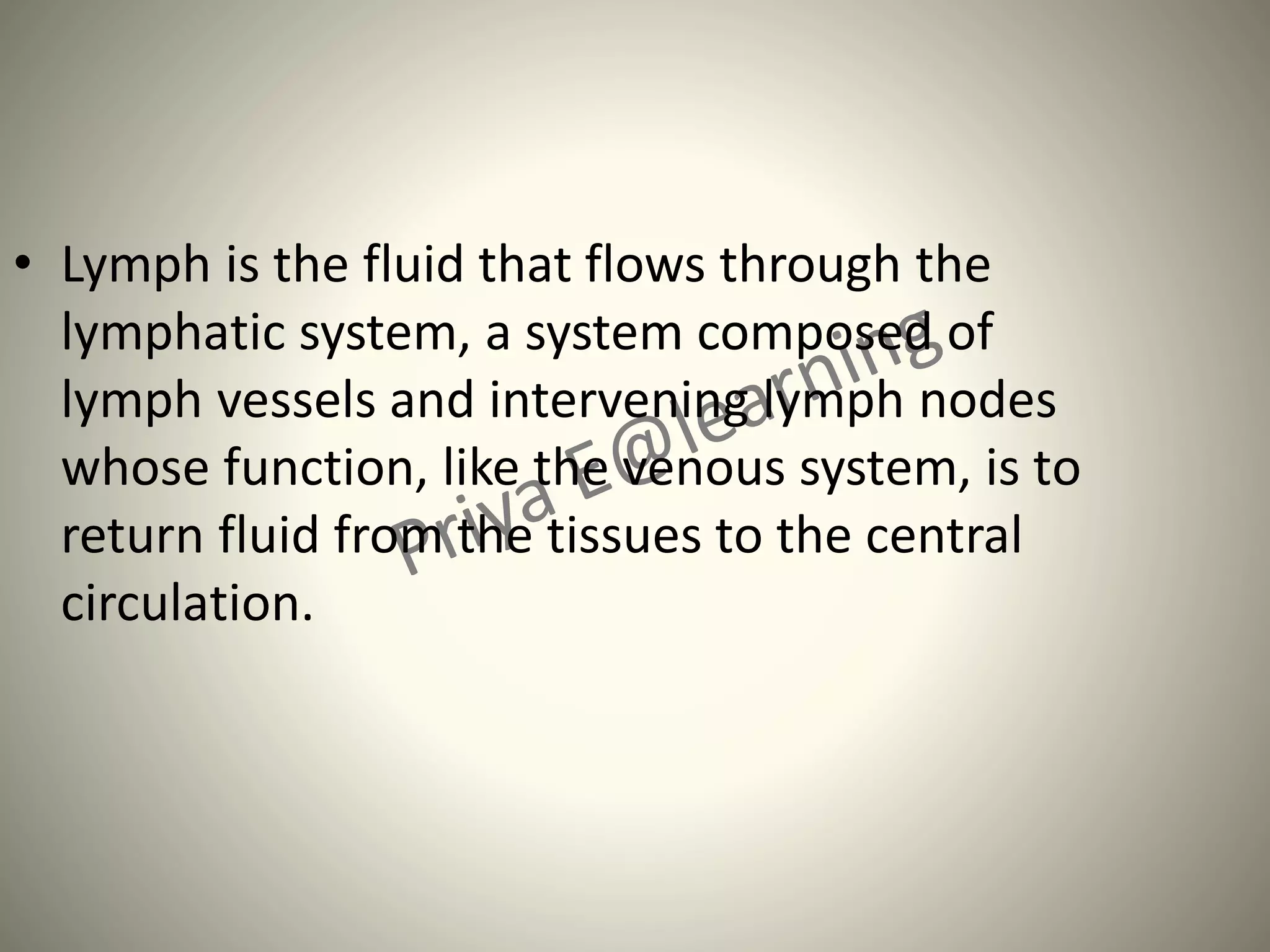 • Lymph is the fluid that flows through the
lymphatic system, a system composed of
lymph vessels and intervening lymph nodes
whose function, like the venous system, is to
return fluid from the tissues to the central
circulation.
 