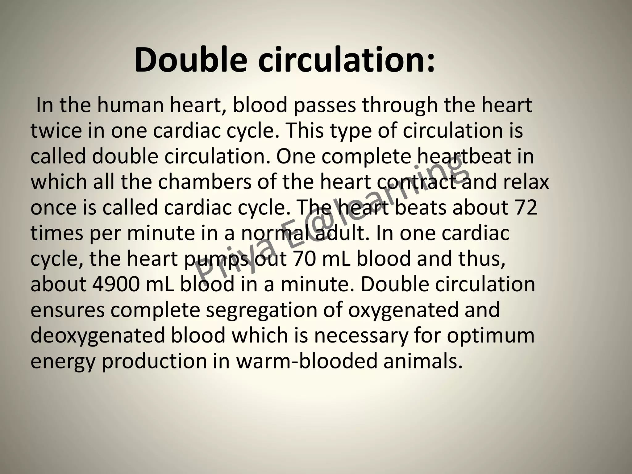 Double circulation:
In the human heart, blood passes through the heart
twice in one cardiac cycle. This type of circulation is
called double circulation. One complete heartbeat in
which all the chambers of the heart contract and relax
once is called cardiac cycle. The heart beats about 72
times per minute in a normal adult. In one cardiac
cycle, the heart pumps out 70 mL blood and thus,
about 4900 mL blood in a minute. Double circulation
ensures complete segregation of oxygenated and
deoxygenated blood which is necessary for optimum
energy production in warm-blooded animals.
 