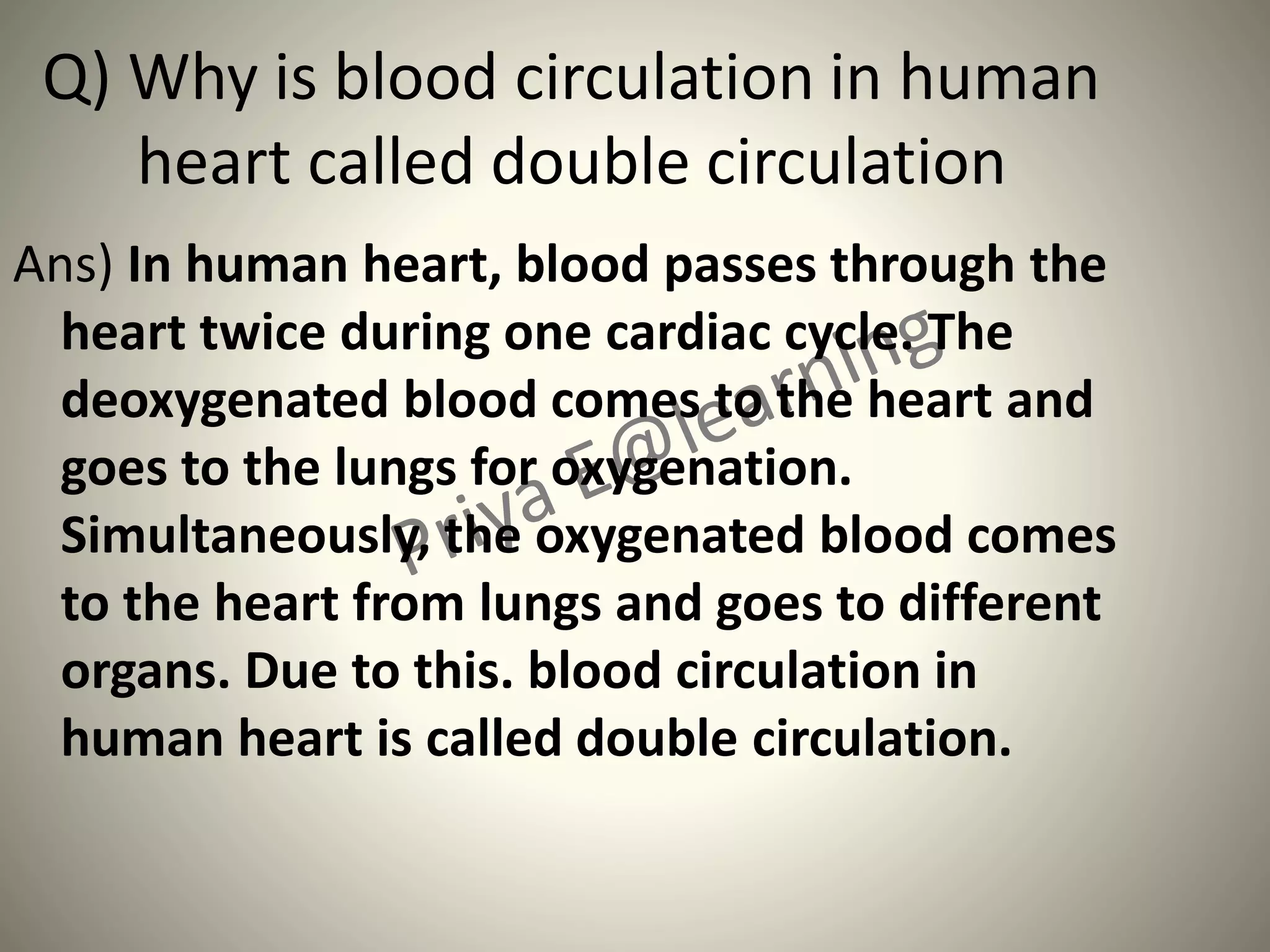 Q) Why is blood circulation in human
heart called double circulation
Ans) In human heart, blood passes through the
heart twice during one cardiac cycle. The
deoxygenated blood comes to the heart and
goes to the lungs for oxygenation.
Simultaneously, the oxygenated blood comes
to the heart from lungs and goes to different
organs. Due to this. blood circulation in
human heart is called double circulation.
 