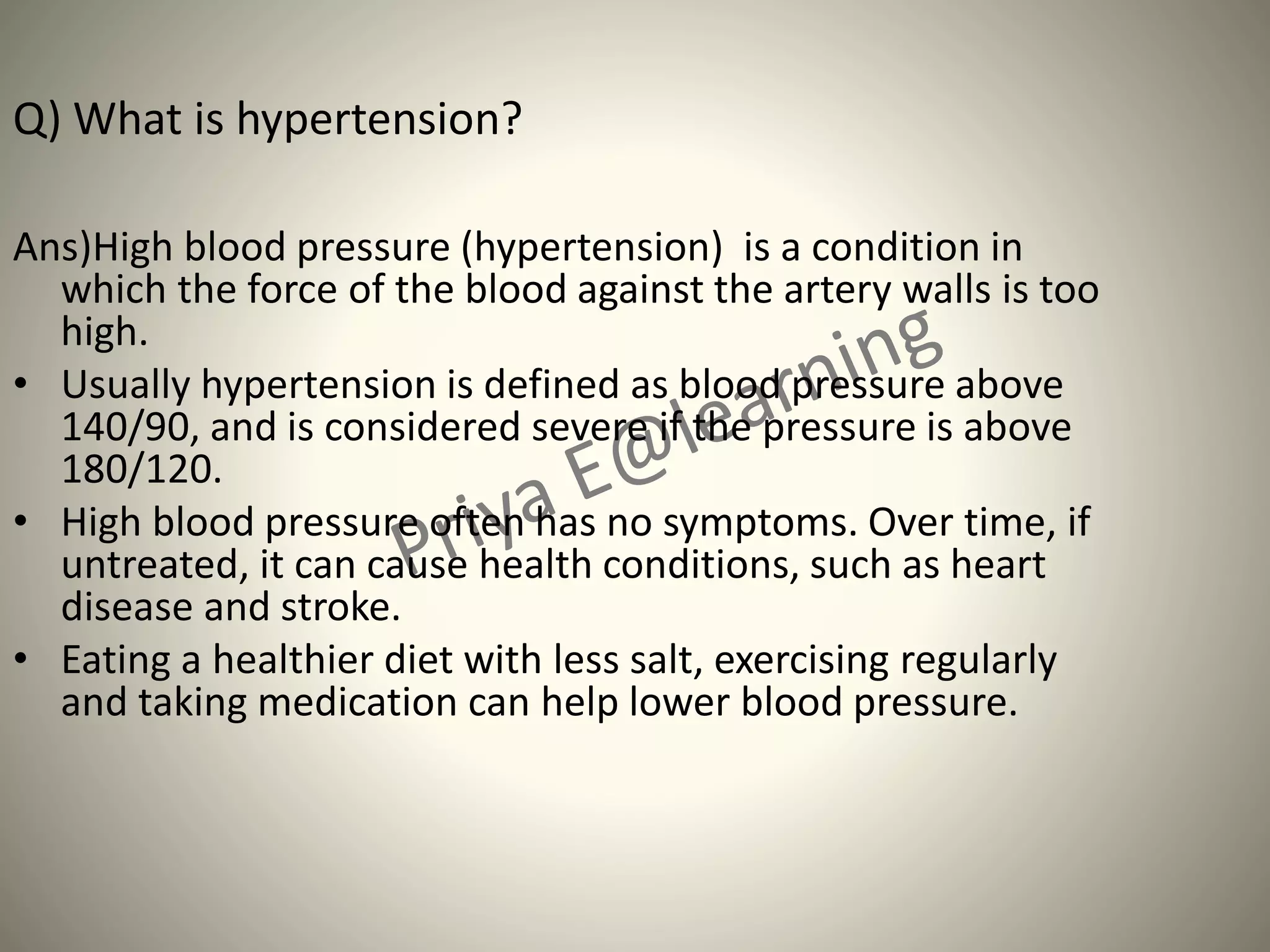 Q) What is hypertension?
Ans)High blood pressure (hypertension) is a condition in
which the force of the blood against the artery walls is too
high.
• Usually hypertension is defined as blood pressure above
140/90, and is considered severe if the pressure is above
180/120.
• High blood pressure often has no symptoms. Over time, if
untreated, it can cause health conditions, such as heart
disease and stroke.
• Eating a healthier diet with less salt, exercising regularly
and taking medication can help lower blood pressure.
 