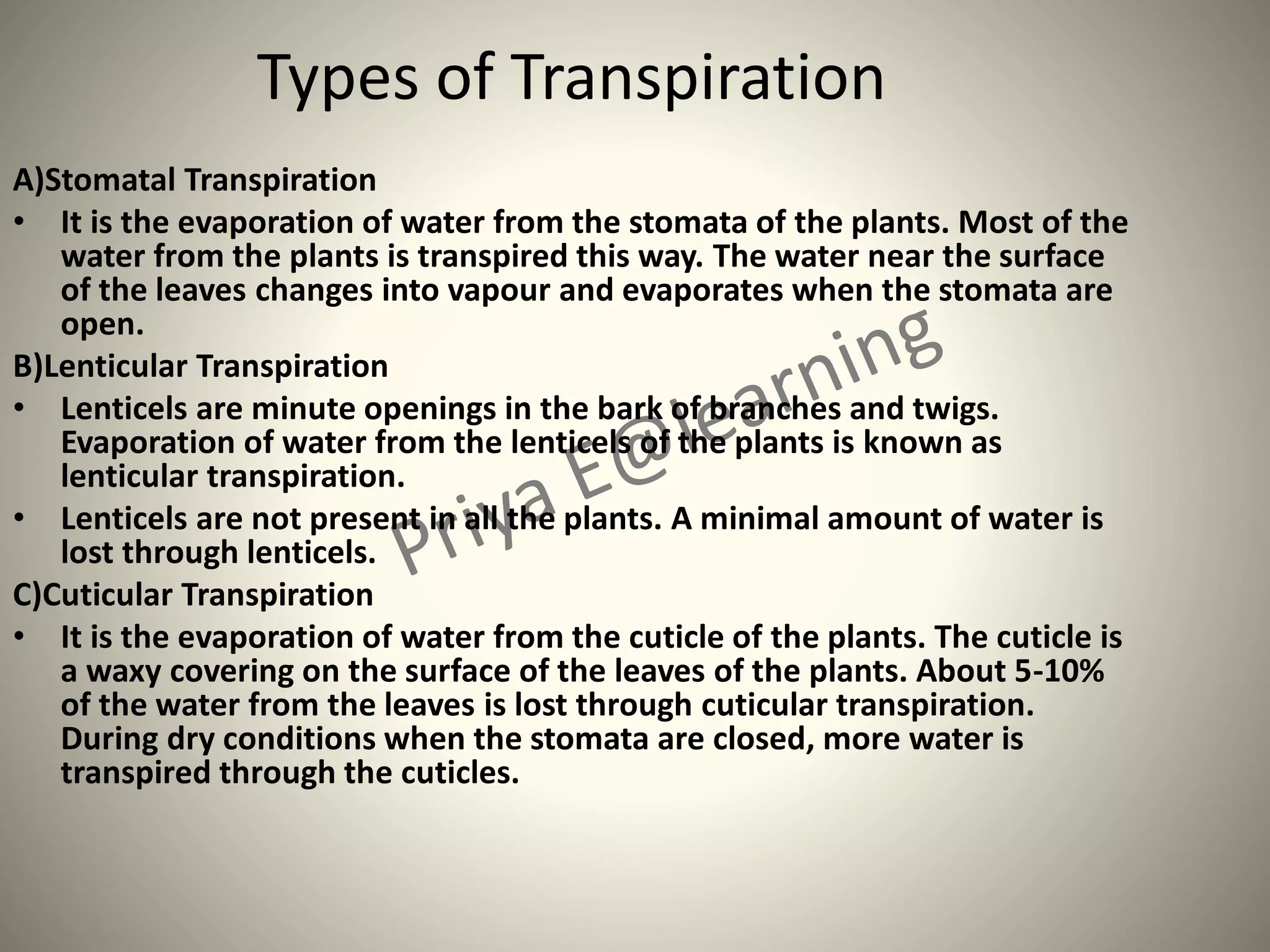 Types of Transpiration
A)Stomatal Transpiration
• It is the evaporation of water from the stomata of the plants. Most of the
water from the plants is transpired this way. The water near the surface
of the leaves changes into vapour and evaporates when the stomata are
open.
B)Lenticular Transpiration
• Lenticels are minute openings in the bark of branches and twigs.
Evaporation of water from the lenticels of the plants is known as
lenticular transpiration.
• Lenticels are not present in all the plants. A minimal amount of water is
lost through lenticels.
C)Cuticular Transpiration
• It is the evaporation of water from the cuticle of the plants. The cuticle is
a waxy covering on the surface of the leaves of the plants. About 5-10%
of the water from the leaves is lost through cuticular transpiration.
During dry conditions when the stomata are closed, more water is
transpired through the cuticles.
 