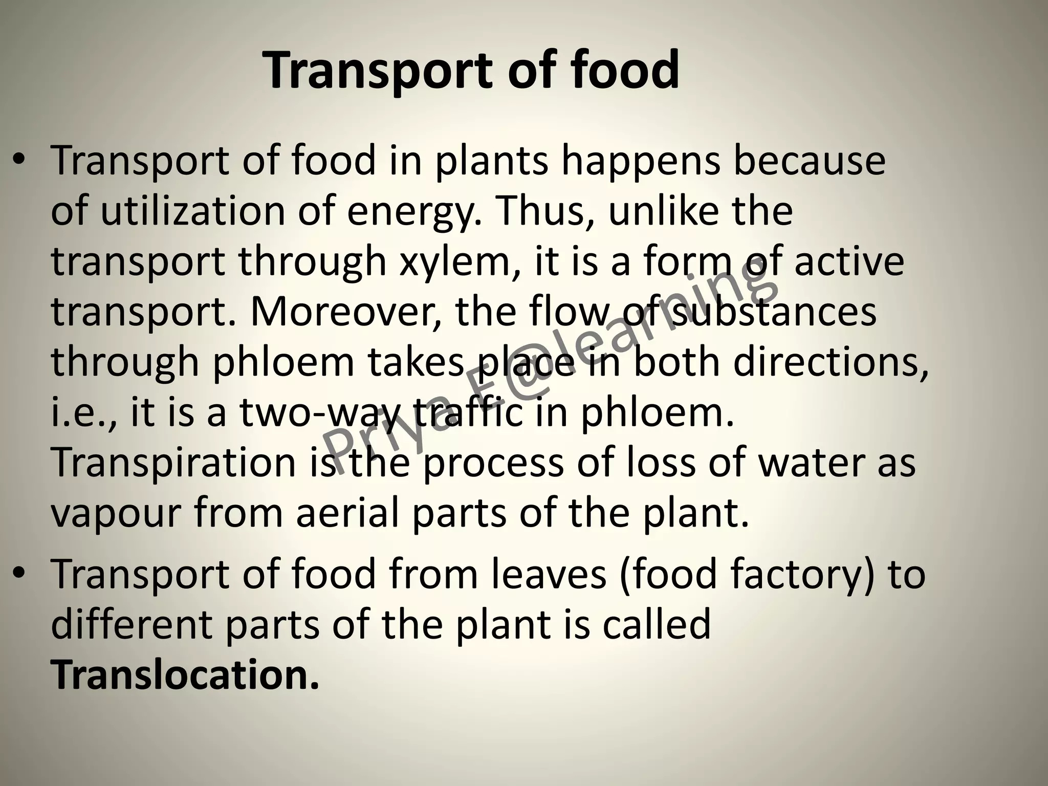 Transport of food
• Transport of food in plants happens because
of utilization of energy. Thus, unlike the
transport through xylem, it is a form of active
transport. Moreover, the flow of substances
through phloem takes place in both directions,
i.e., it is a two-way traffic in phloem.
Transpiration is the process of loss of water as
vapour from aerial parts of the plant.
• Transport of food from leaves (food factory) to
different parts of the plant is called
Translocation.
 