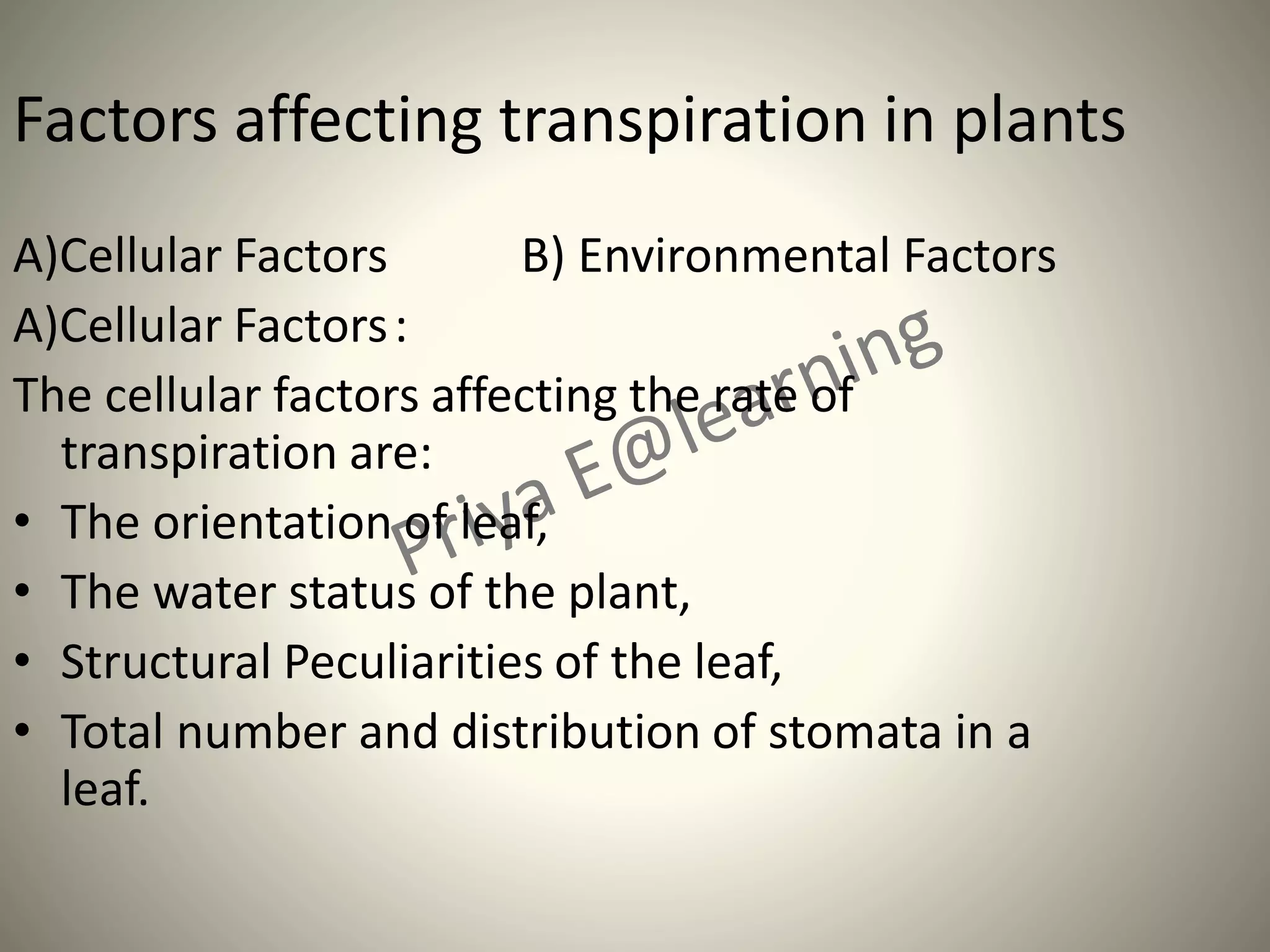 Factors affecting transpiration in plants
A)Cellular Factors B) Environmental Factors
A)Cellular Factors:
The cellular factors affecting the rate of
transpiration are:
• The orientation of leaf,
• The water status of the plant,
• Structural Peculiarities of the leaf,
• Total number and distribution of stomata in a
leaf.
 