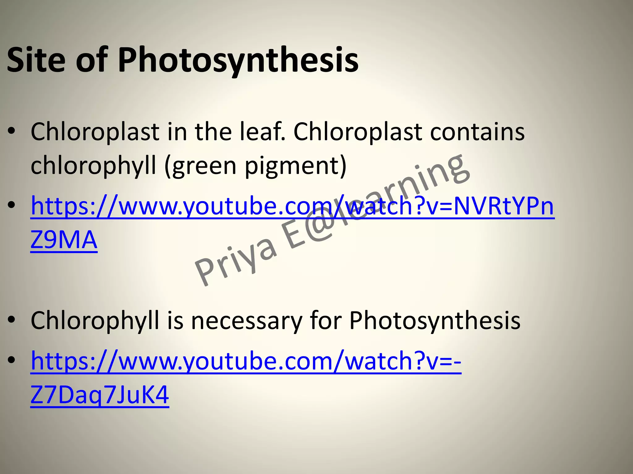 Site of Photosynthesis
• Chloroplast in the leaf. Chloroplast contains
chlorophyll (green pigment)
• https://www.youtube.com/watch?v=NVRtYPn
Z9MA
• Chlorophyll is necessary for Photosynthesis
• https://www.youtube.com/watch?v=-
Z7Daq7JuK4
 