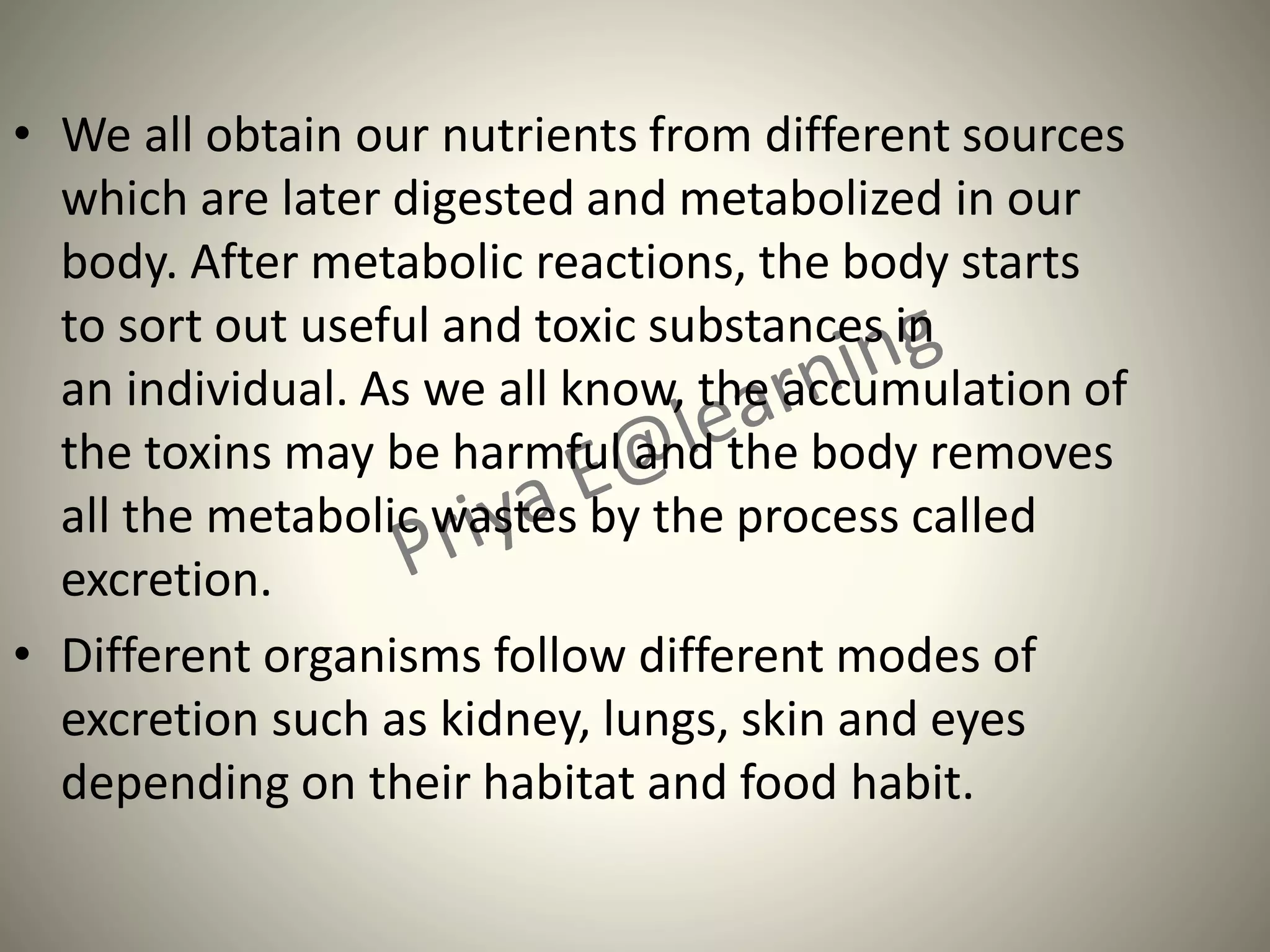 • We all obtain our nutrients from different sources
which are later digested and metabolized in our
body. After metabolic reactions, the body starts
to sort out useful and toxic substances in
an individual. As we all know, the accumulation of
the toxins may be harmful and the body removes
all the metabolic wastes by the process called
excretion.
• Different organisms follow different modes of
excretion such as kidney, lungs, skin and eyes
depending on their habitat and food habit.
 
