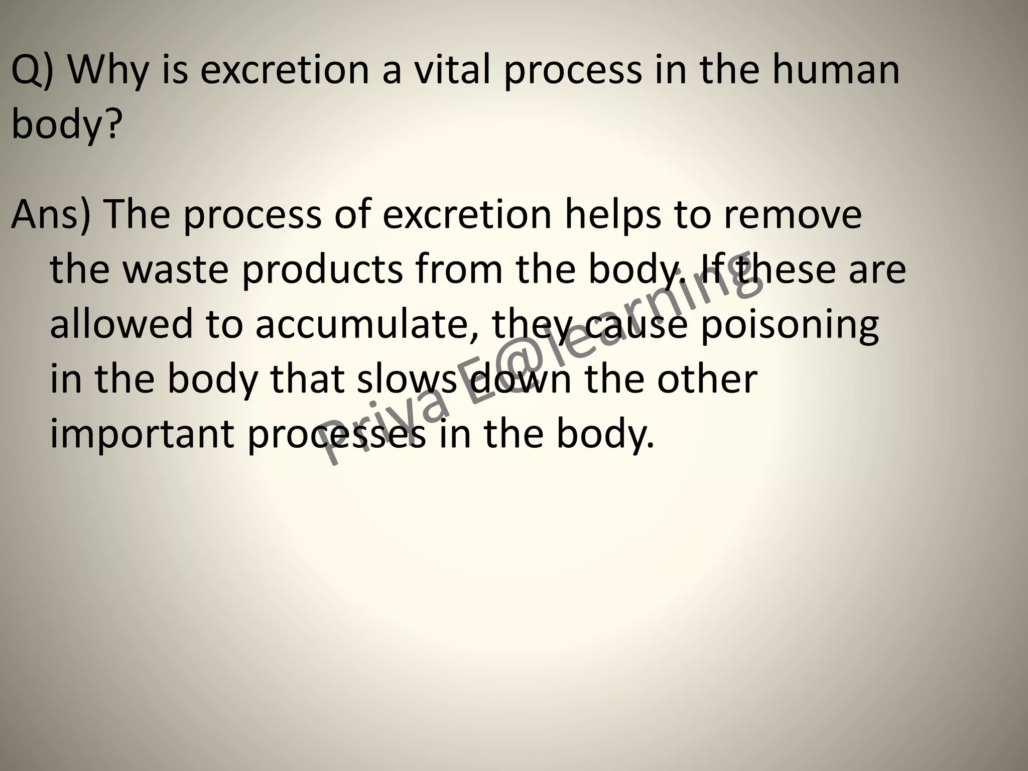 Q) Why is excretion a vital process in the human
body?
Ans) The process of excretion helps to remove
the waste products from the body. If these are
allowed to accumulate, they cause poisoning
in the body that slows down the other
important processes in the body.
 