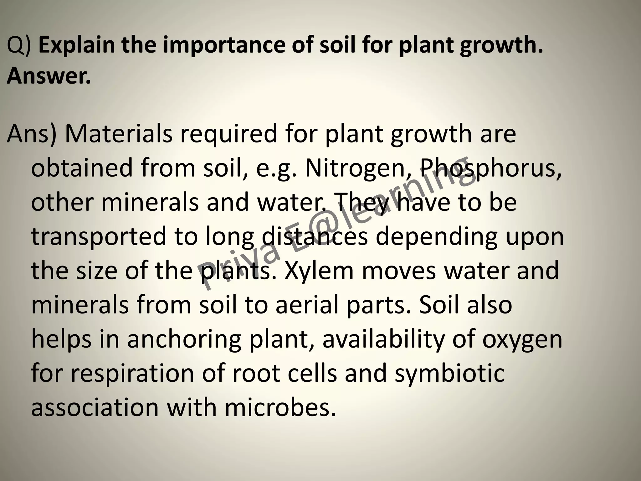 Q) Explain the importance of soil for plant growth.
Answer.
Ans) Materials required for plant growth are
obtained from soil, e.g. Nitrogen, Phosphorus,
other minerals and water. They have to be
transported to long distances depending upon
the size of the plants. Xylem moves water and
minerals from soil to aerial parts. Soil also
helps in anchoring plant, availability of oxygen
for respiration of root cells and symbiotic
association with microbes.
 