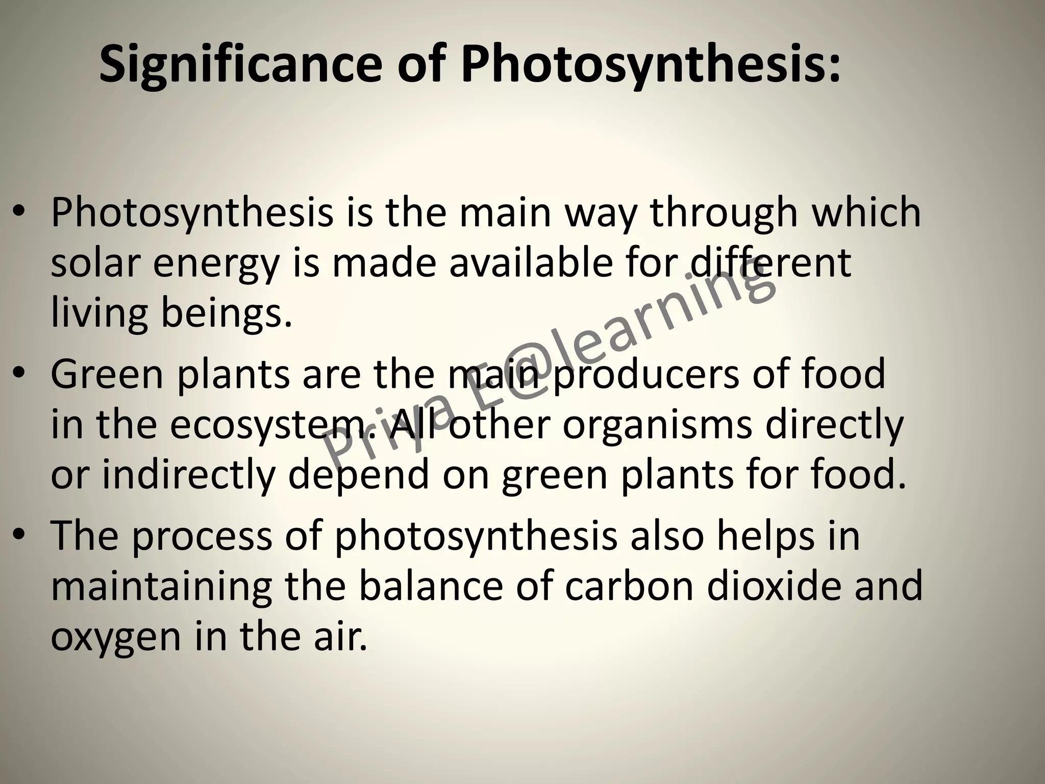 Significance of Photosynthesis:
• Photosynthesis is the main way through which
solar energy is made available for different
living beings.
• Green plants are the main producers of food
in the ecosystem. All other organisms directly
or indirectly depend on green plants for food.
• The process of photosynthesis also helps in
maintaining the balance of carbon dioxide and
oxygen in the air.
 