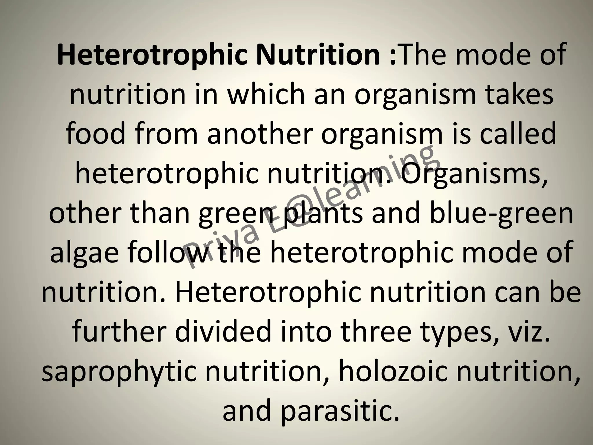 Heterotrophic Nutrition :The mode of
nutrition in which an organism takes
food from another organism is called
heterotrophic nutrition. Organisms,
other than green plants and blue-green
algae follow the heterotrophic mode of
nutrition. Heterotrophic nutrition can be
further divided into three types, viz.
saprophytic nutrition, holozoic nutrition,
and parasitic.
 