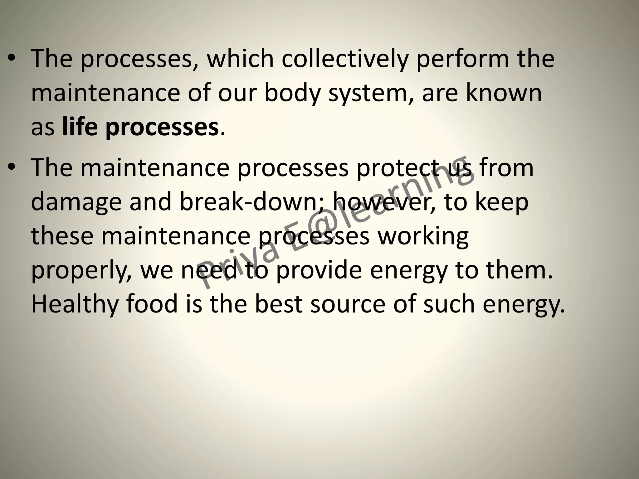 • The processes, which collectively perform the
maintenance of our body system, are known
as life processes.
• The maintenance processes protect us from
damage and break-down; however, to keep
these maintenance processes working
properly, we need to provide energy to them.
Healthy food is the best source of such energy.
 