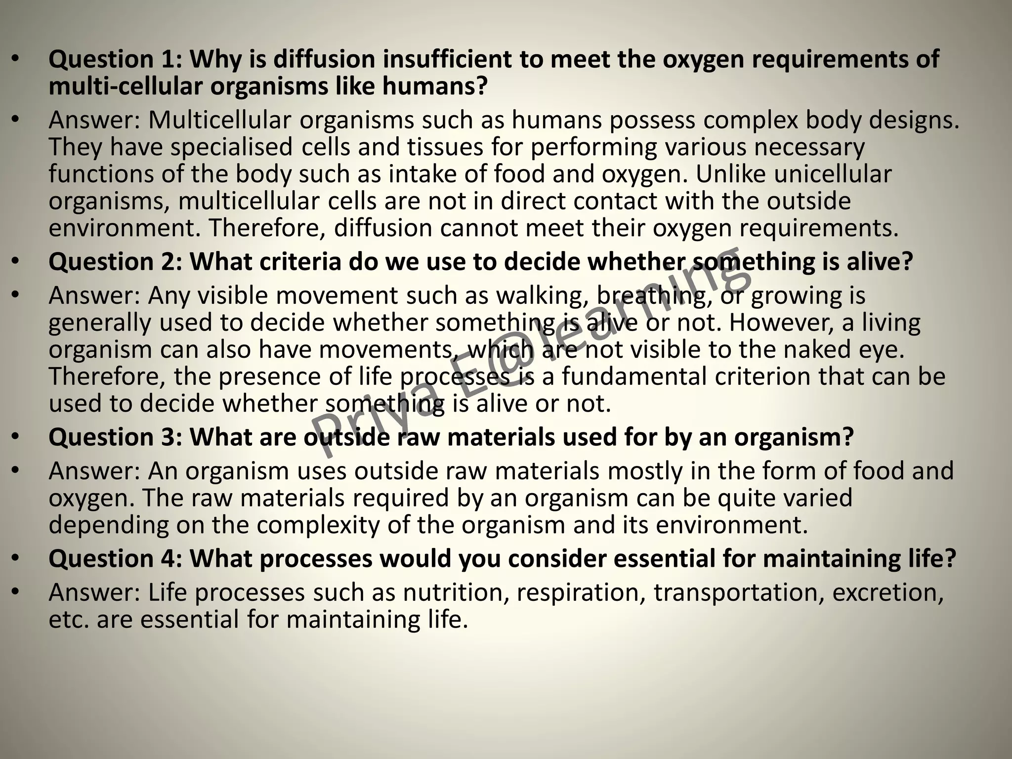 • Question 1: Why is diffusion insufficient to meet the oxygen requirements of
multi-cellular organisms like humans?
• Answer: Multicellular organisms such as humans possess complex body designs.
They have specialised cells and tissues for performing various necessary
functions of the body such as intake of food and oxygen. Unlike unicellular
organisms, multicellular cells are not in direct contact with the outside
environment. Therefore, diffusion cannot meet their oxygen requirements.
• Question 2: What criteria do we use to decide whether something is alive?
• Answer: Any visible movement such as walking, breathing, or growing is
generally used to decide whether something is alive or not. However, a living
organism can also have movements, which are not visible to the naked eye.
Therefore, the presence of life processes is a fundamental criterion that can be
used to decide whether something is alive or not.
• Question 3: What are outside raw materials used for by an organism?
• Answer: An organism uses outside raw materials mostly in the form of food and
oxygen. The raw materials required by an organism can be quite varied
depending on the complexity of the organism and its environment.
• Question 4: What processes would you consider essential for maintaining life?
• Answer: Life processes such as nutrition, respiration, transportation, excretion,
etc. are essential for maintaining life.
 