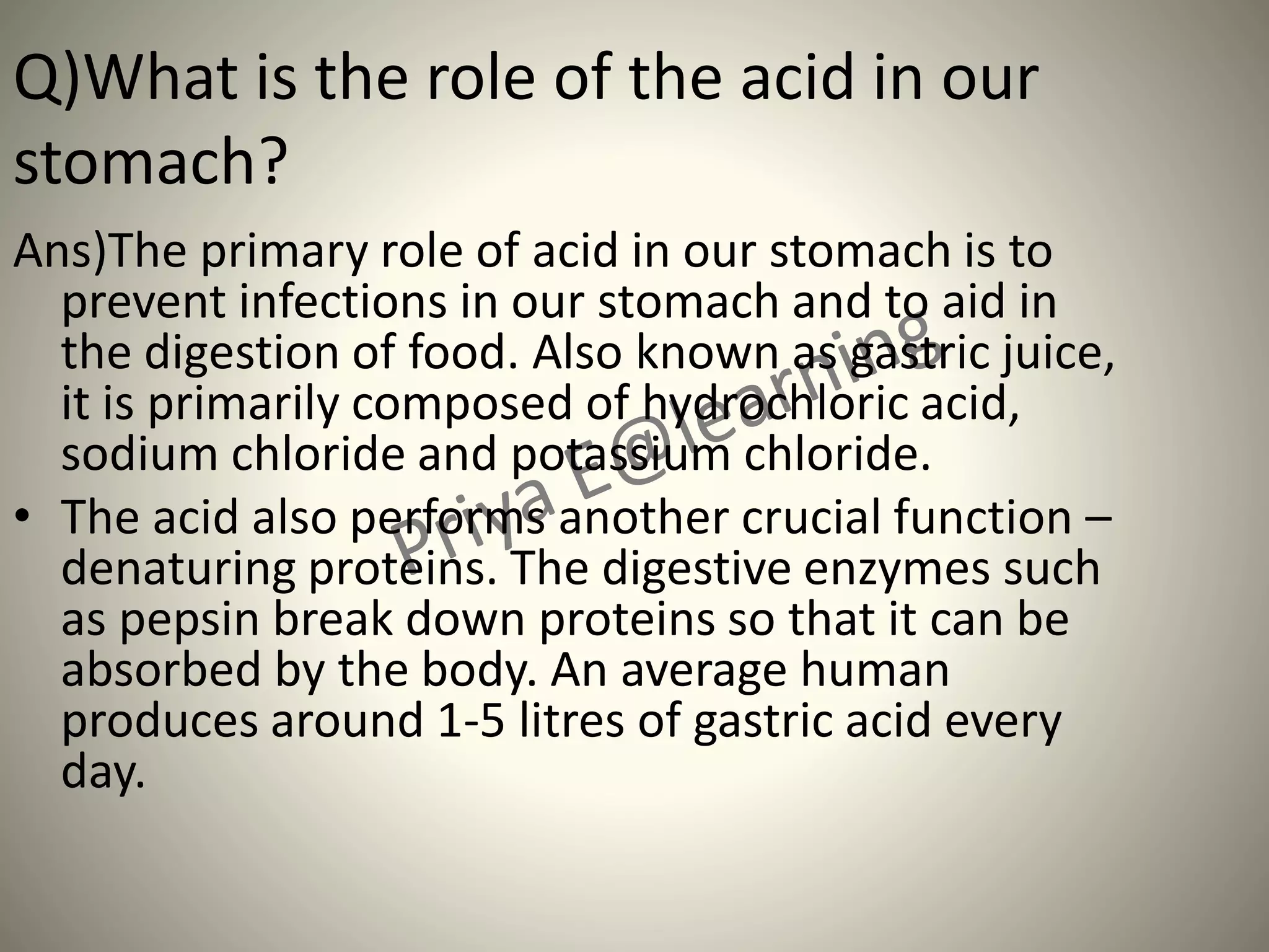 Q)What is the role of the acid in our
stomach?
Ans)The primary role of acid in our stomach is to
prevent infections in our stomach and to aid in
the digestion of food. Also known as gastric juice,
it is primarily composed of hydrochloric acid,
sodium chloride and potassium chloride.
• The acid also performs another crucial function –
denaturing proteins. The digestive enzymes such
as pepsin break down proteins so that it can be
absorbed by the body. An average human
produces around 1-5 litres of gastric acid every
day.
 
