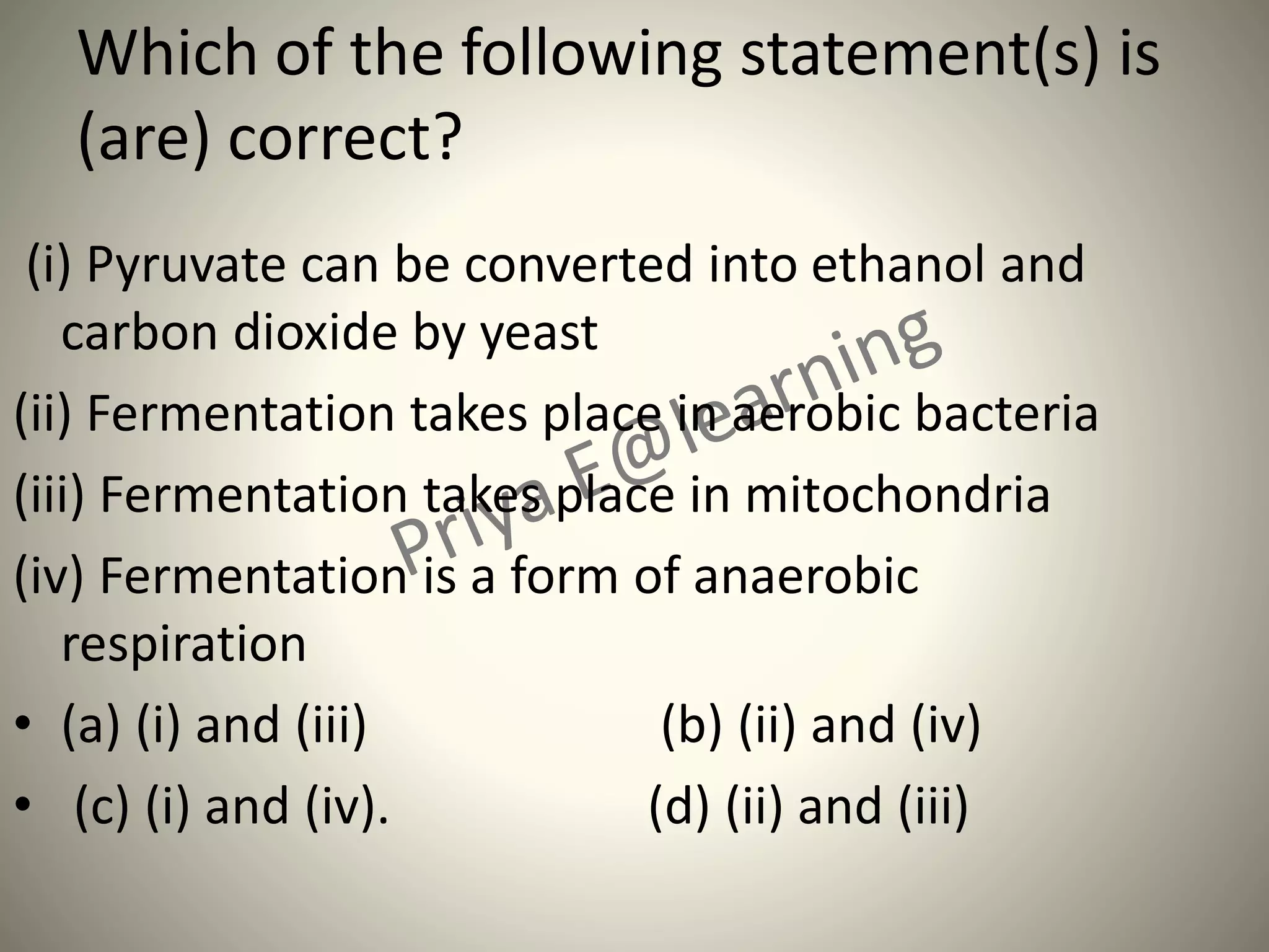 Which of the following statement(s) is
(are) correct?
(i) Pyruvate can be converted into ethanol and
carbon dioxide by yeast
(ii) Fermentation takes place in aerobic bacteria
(iii) Fermentation takes place in mitochondria
(iv) Fermentation is a form of anaerobic
respiration
• (a) (i) and (iii) (b) (ii) and (iv)
• (c) (i) and (iv). (d) (ii) and (iii)
 