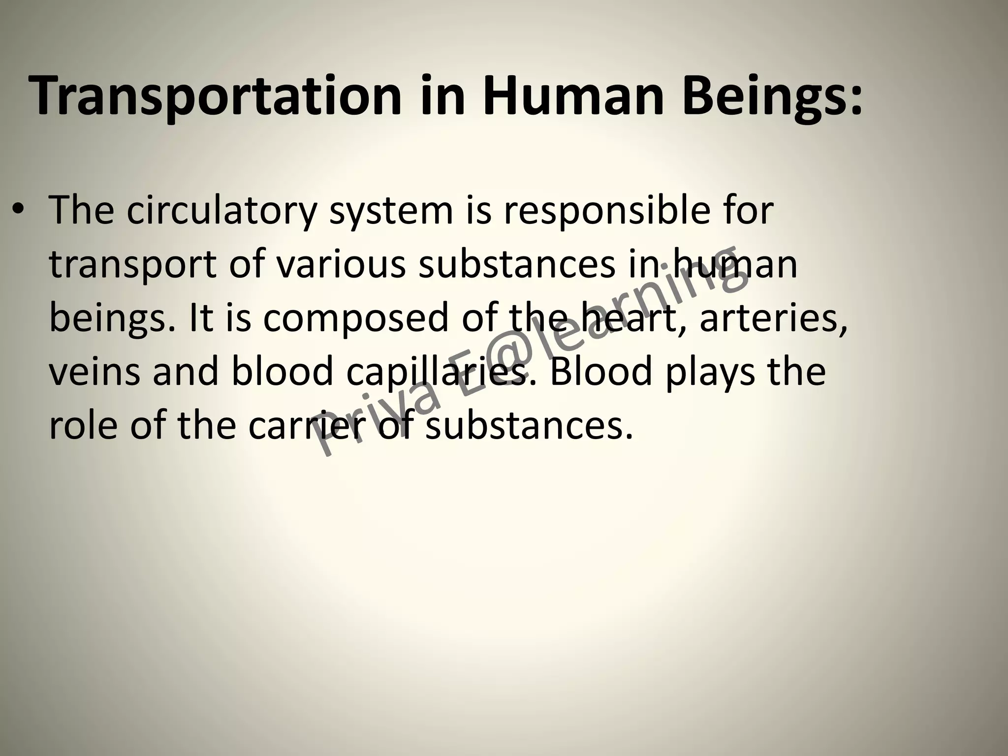 Transportation in Human Beings:
• The circulatory system is responsible for
transport of various substances in human
beings. It is composed of the heart, arteries,
veins and blood capillaries. Blood plays the
role of the carrier of substances.
 