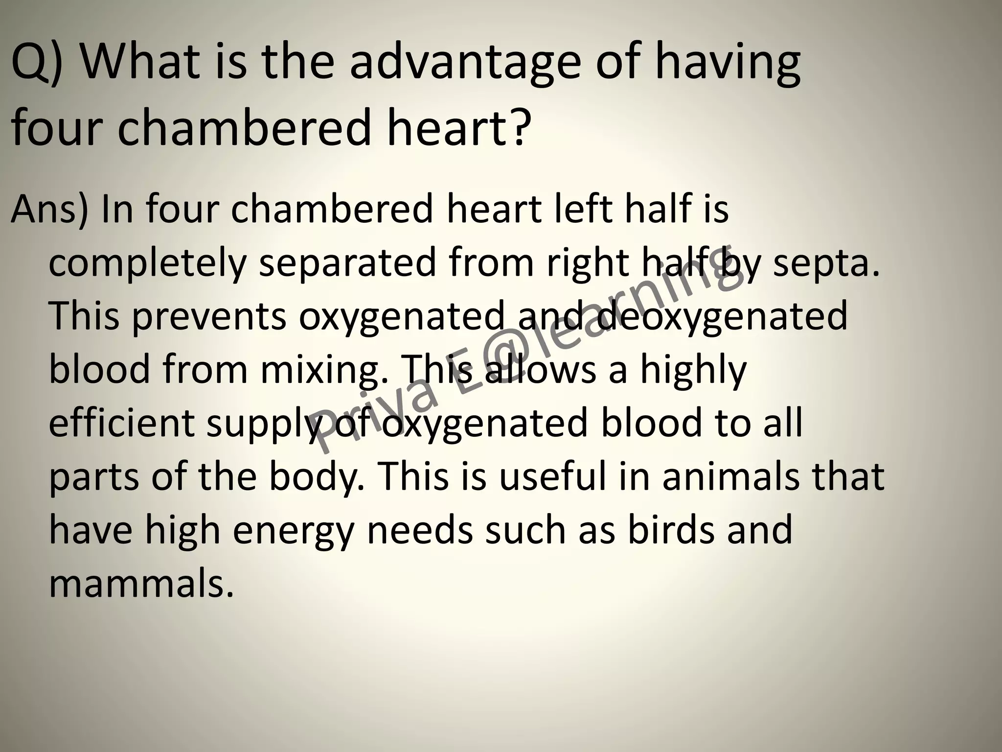 Q) What is the advantage of having
four chambered heart?
Ans) In four chambered heart left half is
completely separated from right half by septa.
This prevents oxygenated and deoxygenated
blood from mixing. This allows a highly
efficient supply of oxygenated blood to all
parts of the body. This is useful in animals that
have high energy needs such as birds and
mammals.
 
