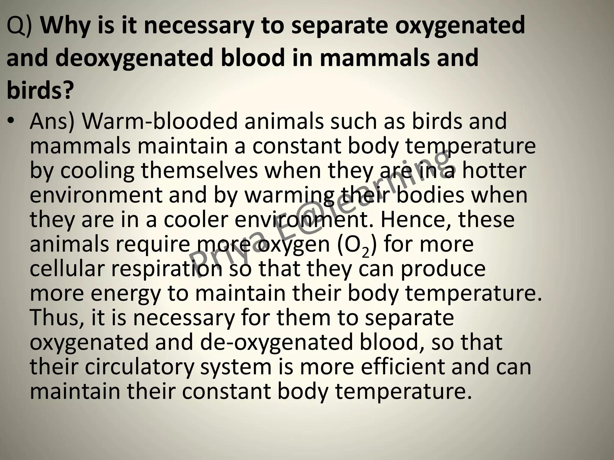 Q) Why is it necessary to separate oxygenated
and deoxygenated blood in mammals and
birds?
• Ans) Warm-blooded animals such as birds and
mammals maintain a constant body temperature
by cooling themselves when they are in a hotter
environment and by warming their bodies when
they are in a cooler environment. Hence, these
animals require more oxygen (O2) for more
cellular respiration so that they can produce
more energy to maintain their body temperature.
Thus, it is necessary for them to separate
oxygenated and de-oxygenated blood, so that
their circulatory system is more efficient and can
maintain their constant body temperature.
 