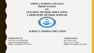 SHIMLA NURSING COLLEGE
PRESENTATION
ON
TEACHING METHOD: SIMULATION,
LABORATORY METHOD, SEMINAR
SUBJECT: NURSING EDUCATION
SUBMITTED TO: SUBMITTED BY:
DR. PALLAVI PATHANIA MS. PRIYA GILL
ASSOCIATE PROFESSOR M.Sc. (N) 1ST YEAR
SHIMLA NURSING COLLEGE SHIMLA NURSING COLLEGE
 