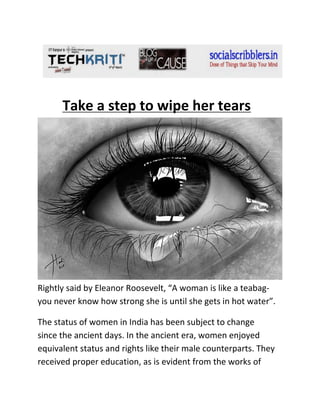 Take a step to wipe her tears

Rightly said by Eleanor Roosevelt, “A woman is like a teabagyou never know how strong she is until she gets in hot water”.
The status of women in India has been subject to change
since the ancient days. In the ancient era, women enjoyed
equivalent status and rights like their male counterparts. They
received proper education, as is evident from the works of

 