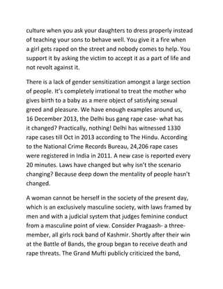 culture when you ask your daughters to dress properly instead
of teaching your sons to behave well. You give it a fire when
a girl gets raped on the street and nobody comes to help. You
support it by asking the victim to accept it as a part of life and
not revolt against it.
There is a lack of gender sensitization amongst a large section
of people. It’s completely irrational to treat the mother who
gives birth to a baby as a mere object of satisfying sexual
greed and pleasure. We have enough examples around us,
16 December 2013, the Delhi bus gang rape case- what has
it changed? Practically, nothing! Delhi has witnessed 1330
rape cases till Oct in 2013 according to The Hindu. According
to the National Crime Records Bureau, 24,206 rape cases
were registered in India in 2011. A new case is reported every
20 minutes. Laws have changed but why isn’t the scenario
changing? Because deep down the mentality of people hasn’t
changed.
A woman cannot be herself in the society of the present day,
which is an exclusively masculine society, with laws framed by
men and with a judicial system that judges feminine conduct
from a masculine point of view. Consider Pragaash- a threemember, all girls rock band of Kashmir. Shortly after their win
at the Battle of Bands, the group began to receive death and
rape threats. The Grand Mufti publicly criticized the band,

 