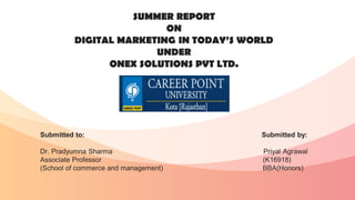 SUMMER REPORT
ON
DIGITAL MARKETING IN TODAY’S WORLD
UNDER
ONEX SOLUTIONS PVT LTD.
Submitted to: Submitted by:
Dr. Pradyumna Sharma Priyal Agrawal
Associate Professor (K16918)
(School of commerce and management) BBA(Honors)
 