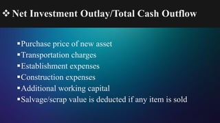 Net Investment Outlay/Total Cash Outflow
Purchase price of new asset
Transportation charges
Establishment expenses
Construction expenses
Additional working capital
Salvage/scrap value is deducted if any item is sold
 