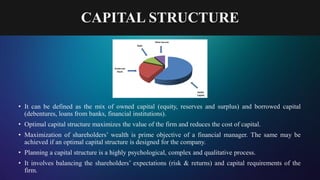 CAPITAL STRUCTURE
• It can be defined as the mix of owned capital (equity, reserves and surplus) and borrowed capital
(debentures, loans from banks, financial institutions).
• Optimal capital structure maximizes the value of the firm and reduces the cost of capital.
• Maximization of shareholders’ wealth is prime objective of a financial manager. The same may be
achieved if an optimal capital structure is designed for the company.
• Planning a capital structure is a highly psychological, complex and qualitative process.
• It involves balancing the shareholders’ expectations (risk & returns) and capital requirements of the
firm.
 